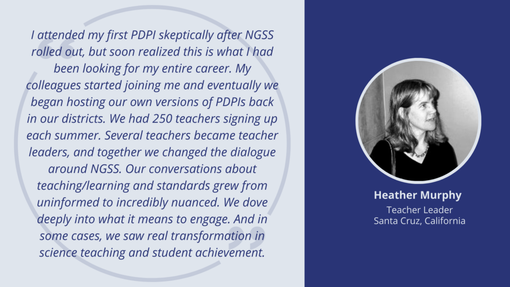 I attended my first PDPI skeptically after NGSS rolled out, but soon realized this is what I had been looking for my entire career. My colleagues started joining me and eventually we began hosting our own versions of PDPIs back in our districts. We had 250 teachers signing up each summer. Several teachers became teacher leaders, and together we changed the dialogue around NGSS. Our conversations about teaching/learning and standards grew from uninformed to incredibly nuanced. We dove deeply into what it means to engage. And in some cases, we saw real transformation in science teaching and student achievement. -- Heather Murphy, Teacher Leader, Santa Cruz, California