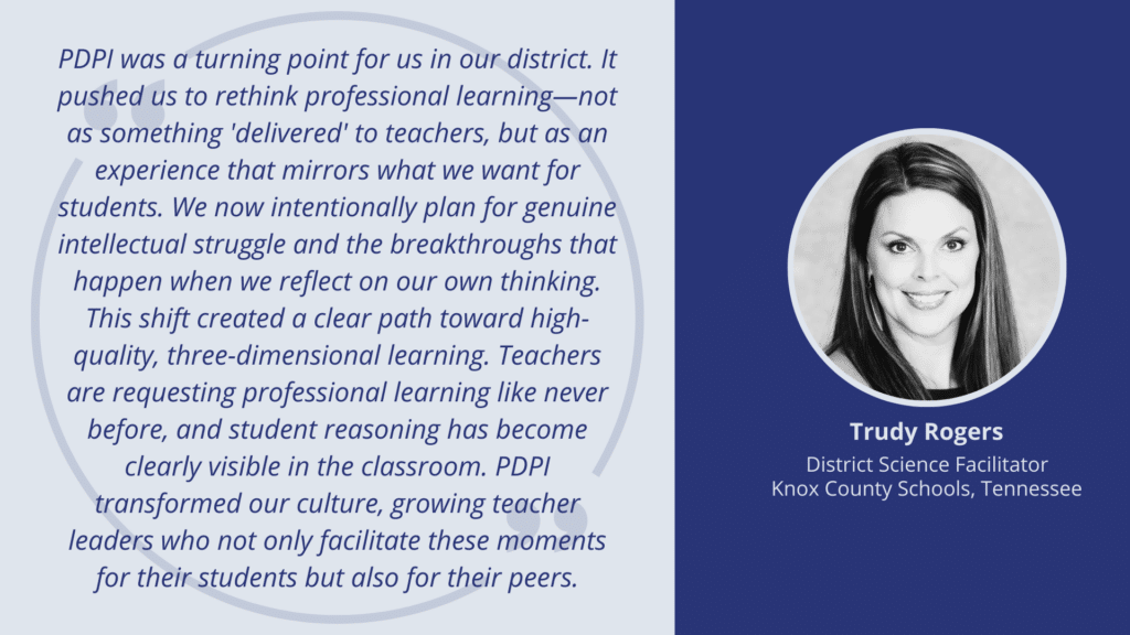 PDPI was a turning point for us in our district. It pushed us to rethink professional learning—not as something 'delivered' to teachers, but as an experience that mirrors what we want for students. We now intentionally plan for genuine intellectual struggle and the breakthroughs that happen when we reflect on our own thinking. This shift created a clear path toward high-quality, three-dimensional learning. Teachers are requesting professional learning like never before, and student reasoning has become clearly visible in the classroom. PDPI transformed our culture, growing teacher leaders who not only facilitate these moments for their students but also for their peers.--Trudy Rogers, district science facilitator at Knox County Schools, Tennessee