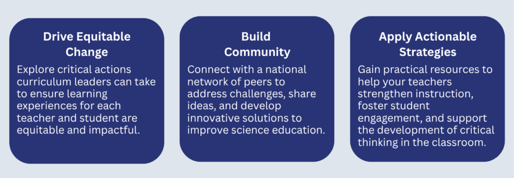 Drive Equitable Change: Explore critical actions curriculum leaders can take to ensure learning experiences for each teacher and student are equitable and impactful. Build Community: Connect with a national network of peers to address challenges, share ideas, and develop innovative solutions to improve science education. ​ Apply Actionable Strategies: Gain practical resources to help your teachers strengthen instruction, foster student engagement, and support the development of critical thinking in the classroom.